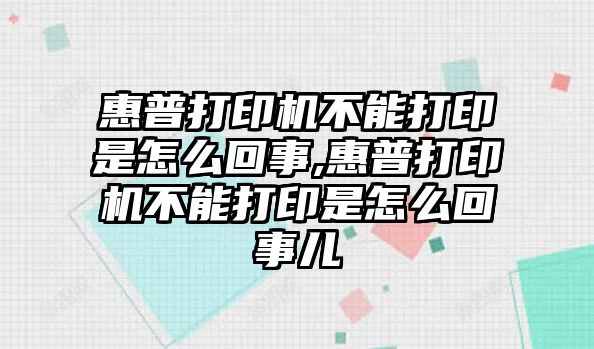 惠普打印机不能打印是怎么回事,惠普打印机不能打印是怎么回事儿